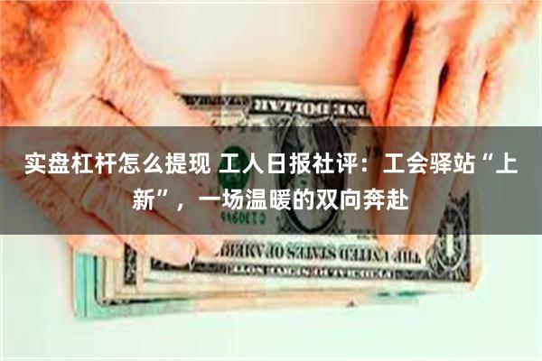 实盘杠杆怎么提现 工人日报社评：工会驿站“上新”，一场温暖的双向奔赴