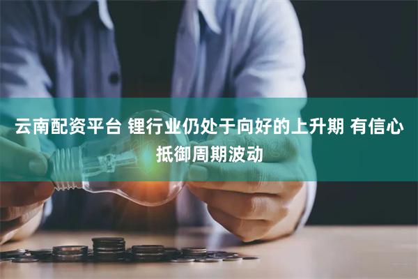 云南配资平台 锂行业仍处于向好的上升期 有信心抵御周期波动