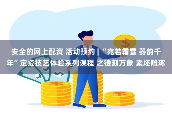 安全的网上配资 活动预约 | “宛若霜雪 器韵千年”定瓷技艺体验系列课程 之镂刻万象 素坯雕琢