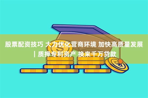 股票配资技巧 大力优化营商环境 加快高质量发展｜质押专利资产 换来千万贷款