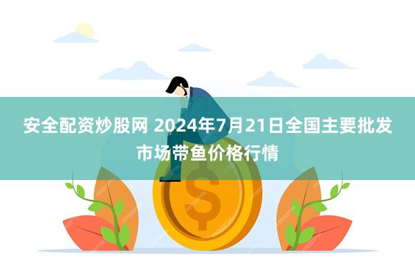 安全配资炒股网 2024年7月21日全国主要批发市场带鱼价格行情