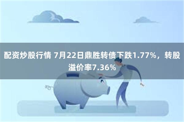 配资炒股行情 7月22日鼎胜转债下跌1.77%，转股溢价率7.36%