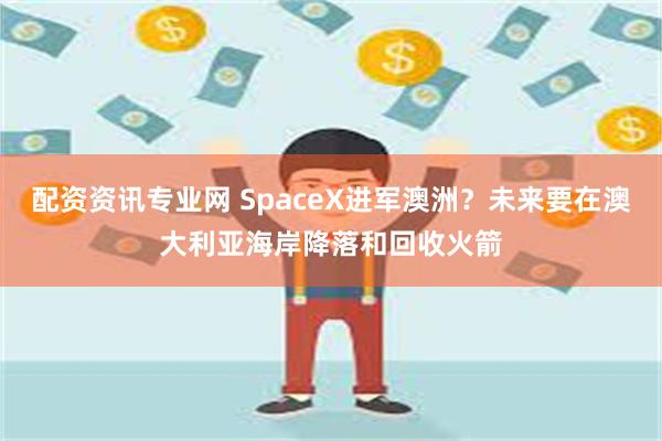 配资资讯专业网 SpaceX进军澳洲？未来要在澳大利亚海岸降落和回收火箭