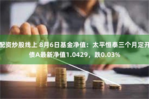 配资炒股线上 8月6日基金净值：太平恒泰三个月定开债A最新净值1.0429，跌0.03%