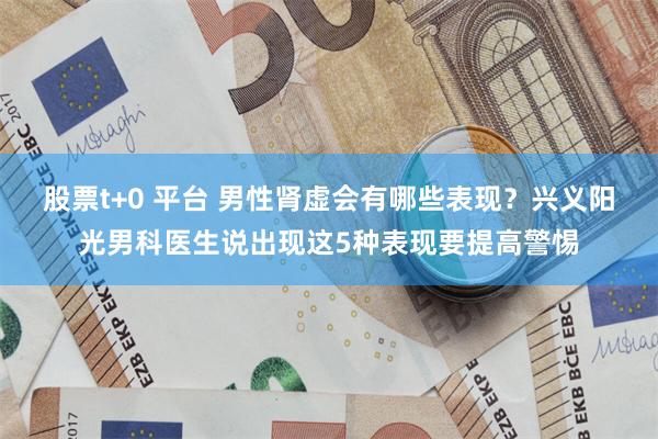 股票t+0 平台 男性肾虚会有哪些表现？兴义阳光男科医生说出现这5种表现要提高警惕