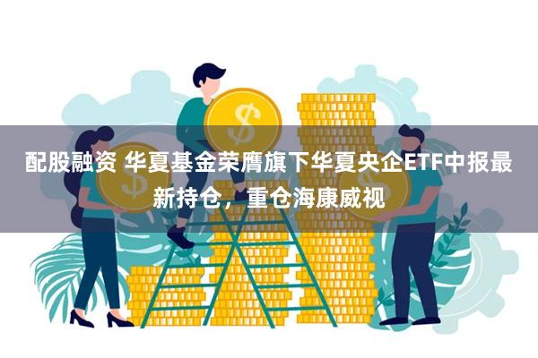 配股融资 华夏基金荣膺旗下华夏央企ETF中报最新持仓，重仓海康威视