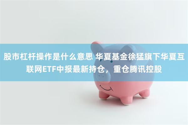 股市杠杆操作是什么意思 华夏基金徐猛旗下华夏互联网ETF中报最新持仓，重仓腾讯控股