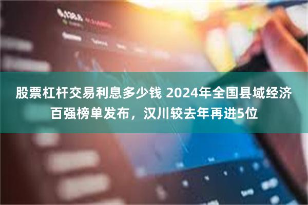 股票杠杆交易利息多少钱 2024年全国县域经济百强榜单发布，汉川较去年再进5位