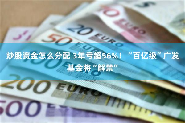 炒股资金怎么分配 3年亏超56%！“百亿级”广发基金将“解禁”