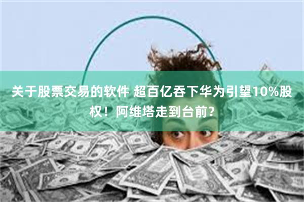 关于股票交易的软件 超百亿吞下华为引望10%股权！阿维塔走到台前？