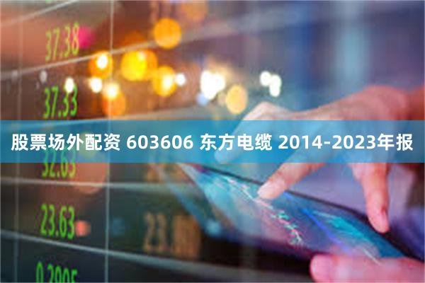 股票场外配资 603606 东方电缆 2014-2023年报