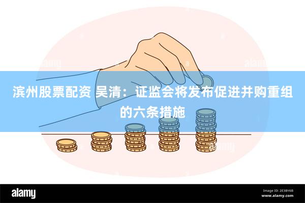 滨州股票配资 吴清：证监会将发布促进并购重组的六条措施