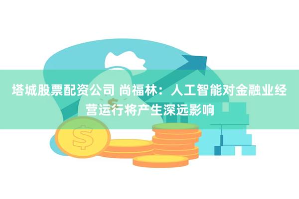 塔城股票配资公司 尚福林：人工智能对金融业经营运行将产生深远影响