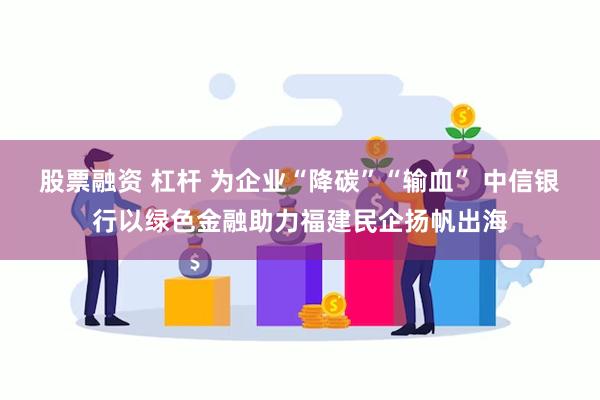 股票融资 杠杆 为企业“降碳”“输血” 中信银行以绿色金融助力福建民企扬帆出海