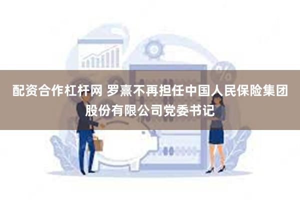 配资合作杠杆网 罗熹不再担任中国人民保险集团股份有限公司党委书记