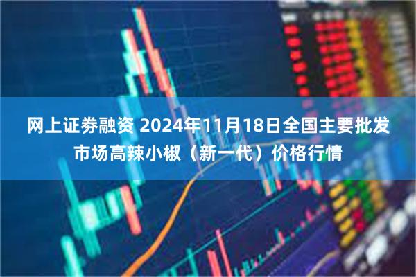 网上证劵融资 2024年11月18日全国主要批发市场高辣小椒（新一代）价格行情