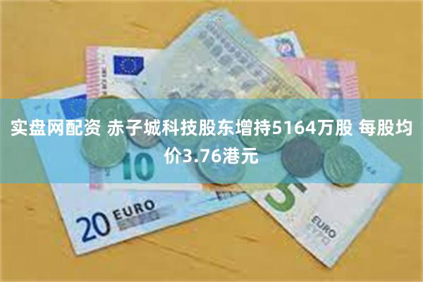 实盘网配资 赤子城科技股东增持5164万股 每股均价3.76港元