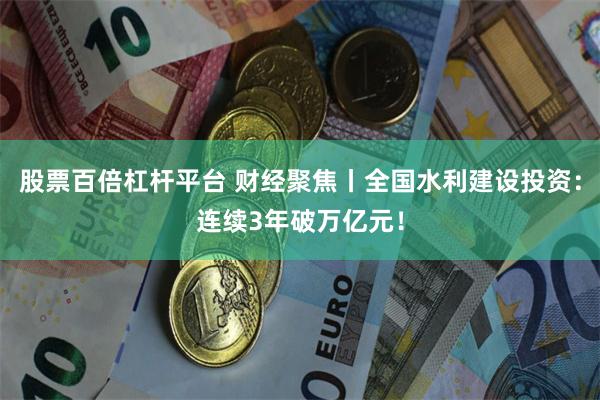 股票百倍杠杆平台 财经聚焦丨全国水利建设投资：连续3年破万亿元！