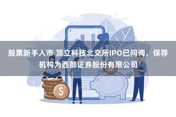 股票新手入市 顶立科技北交所IPO已问询，保荐机构为西部证券股份有限公司