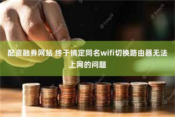 配资融券网站 终于搞定同名wifi切换路由器无法上网的问题