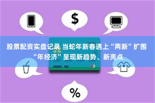 股票配资实盘记录 当蛇年新春遇上“两新”扩围 “年经济”呈现新趋势、新亮点