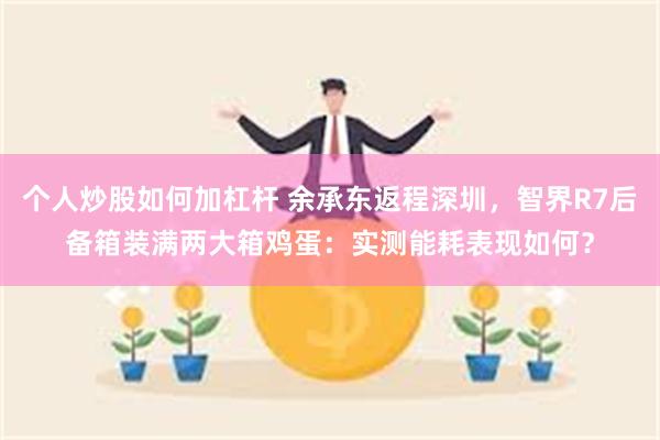 个人炒股如何加杠杆 余承东返程深圳，智界R7后备箱装满两大箱鸡蛋：实测能耗表现如何？