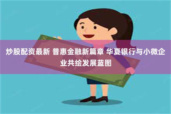 炒股配资最新 普惠金融新篇章 华夏银行与小微企业共绘发展蓝图