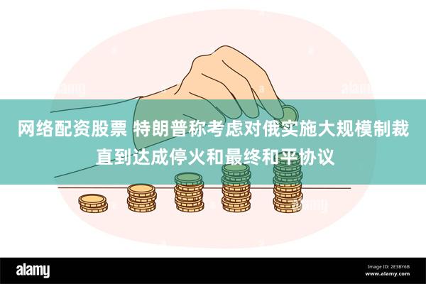 网络配资股票 特朗普称考虑对俄实施大规模制裁 直到达成停火和最终和平协议