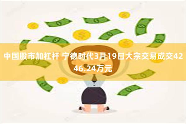 中国股市加杠杆 宁德时代3月19日大宗交易成交4246.24万元