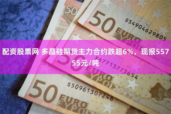 配资股票网 多晶硅期货主力合约跌超6%，现报55755元/吨
